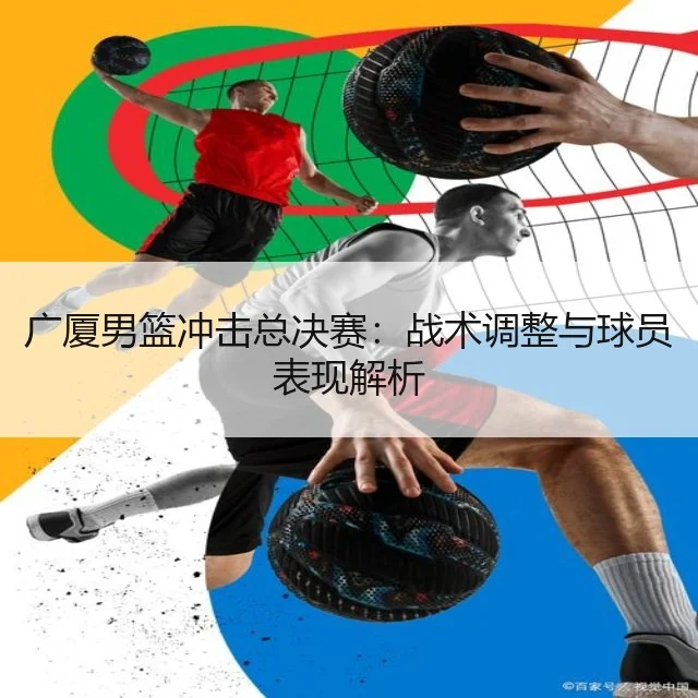 广厦男篮冲击总决赛:战术调整与球员表现解析