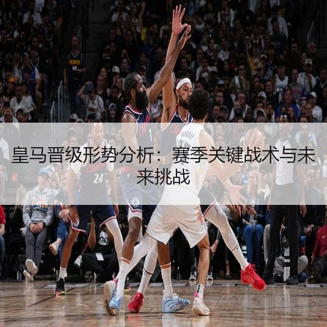 皇马晋级形势分析：赛季关键战术与未来挑战